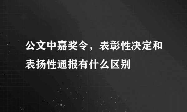 公文中嘉奖令，表彰性决定和表扬性通报有什么区别