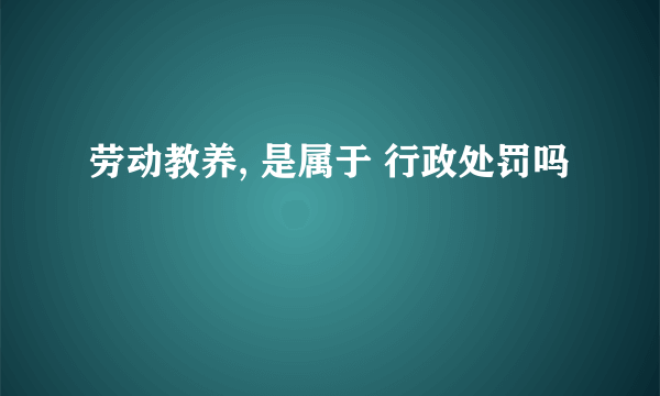 劳动教养, 是属于 行政处罚吗