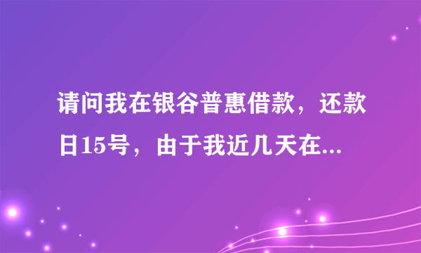 请问我在银谷普惠借款，还款日15号，由于我近几天在外出差，我就让朋