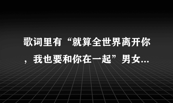 歌词里有“就算全世界离开你，我也要和你在一起”男女对唱的， 歌名是什么啊，求解！！急！急！急！