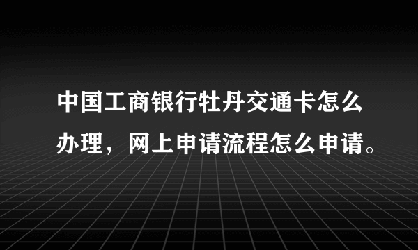 中国工商银行牡丹交通卡怎么办理，网上申请流程怎么申请。