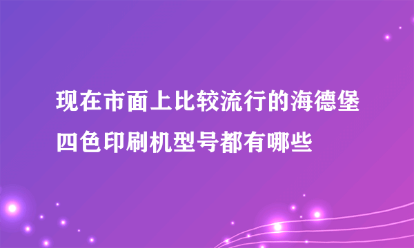 现在市面上比较流行的海德堡四色印刷机型号都有哪些