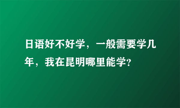 日语好不好学，一般需要学几年，我在昆明哪里能学？