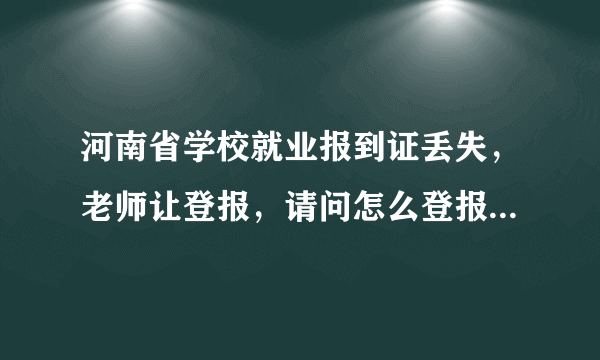 河南省学校就业报到证丢失，老师让登报，请问怎么登报啊？在哪里？有没有弄过的同胞，帮助下！