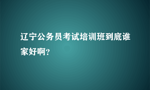 辽宁公务员考试培训班到底谁家好啊？