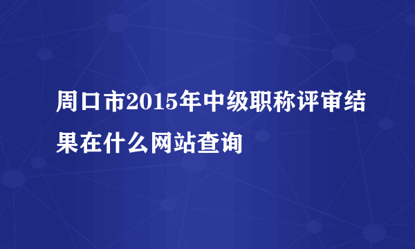 周口市2015年中级职称评审结果在什么网站查询