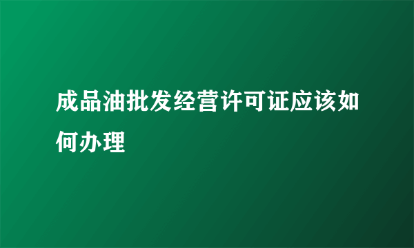 成品油批发经营许可证应该如何办理