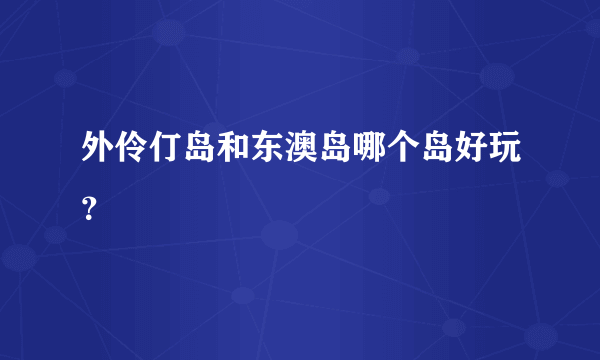 外伶仃岛和东澳岛哪个岛好玩？