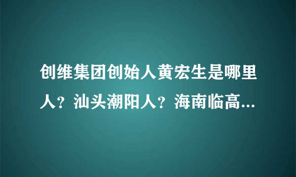 创维集团创始人黄宏生是哪里人？汕头潮阳人？海南临高人？有权威的资料吗？