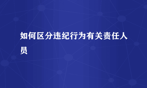 如何区分违纪行为有关责任人员