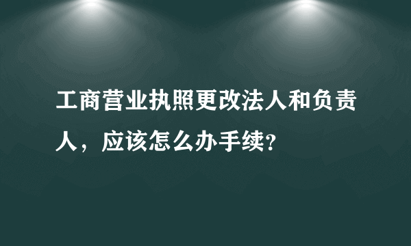 工商营业执照更改法人和负责人，应该怎么办手续？