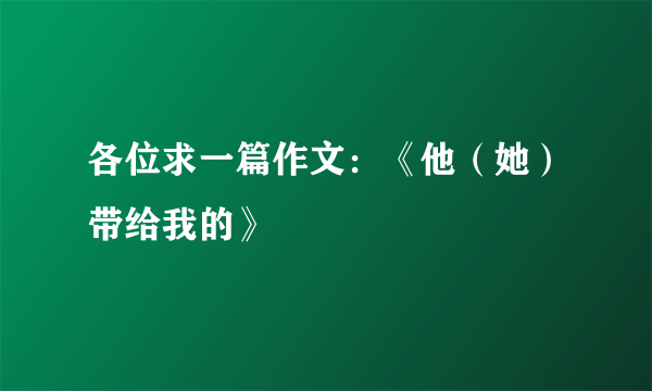 各位求一篇作文：《他（她）带给我的》