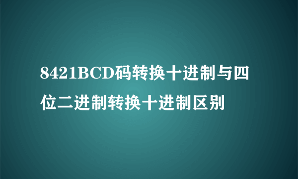 8421BCD码转换十进制与四位二进制转换十进制区别