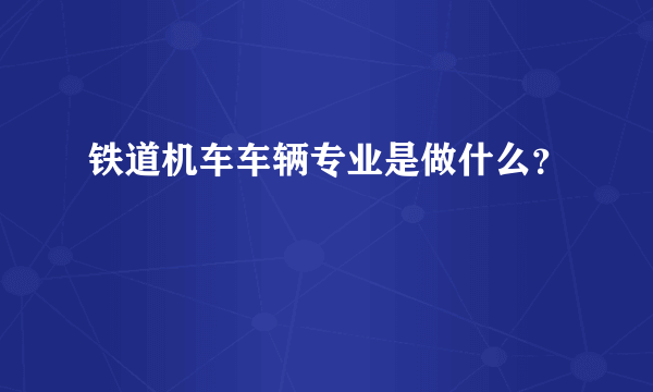 铁道机车车辆专业是做什么？