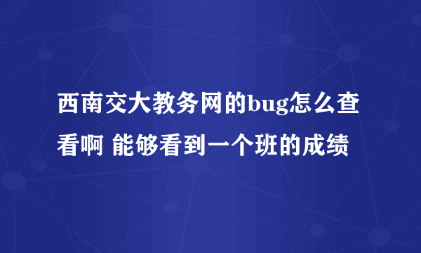 西南交大教务网的bug怎么查看啊 能够看到一个班的成绩