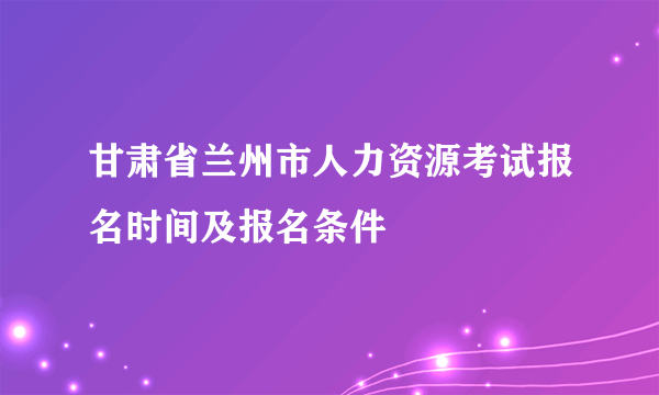 甘肃省兰州市人力资源考试报名时间及报名条件