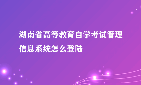 湖南省高等教育自学考试管理信息系统怎么登陆