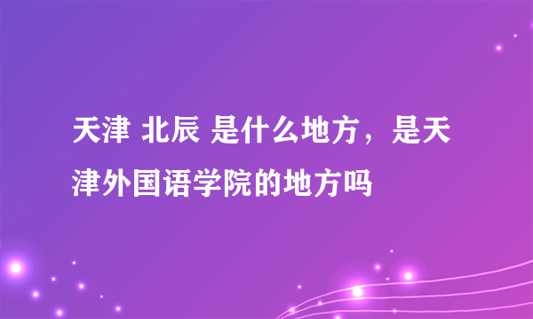 天津 北辰 是什么地方，是天津外国语学院的地方吗