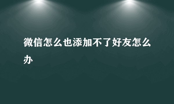 微信怎么也添加不了好友怎么办