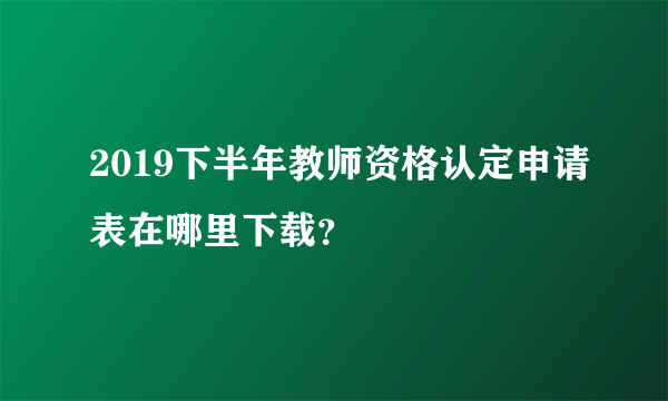 2019下半年教师资格认定申请表在哪里下载？