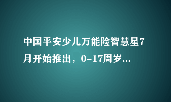 中国平安少儿万能险智慧星7月开始推出，0-17周岁，交费...同时还可以大人小孩重疾同时豁免