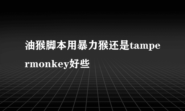 油猴脚本用暴力猴还是tampermonkey好些