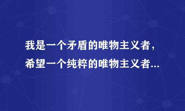 我是一个矛盾的唯物主义者，希望一个纯粹的唯物主义者给我一些开导和建议.唯心主义者走开！