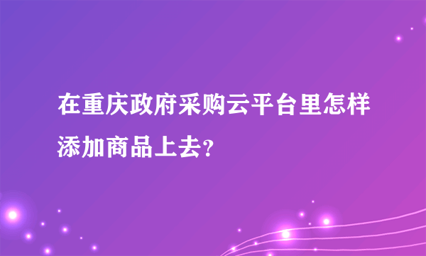 在重庆政府采购云平台里怎样添加商品上去？