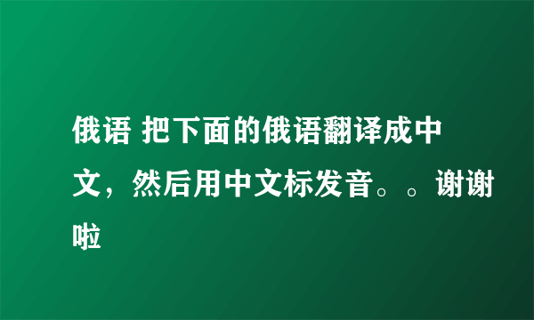 俄语 把下面的俄语翻译成中文，然后用中文标发音。。谢谢啦