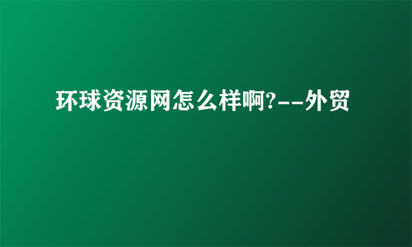 环球资源网怎么样啊?--外贸