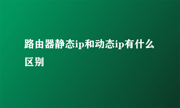 路由器静态ip和动态ip有什么区别