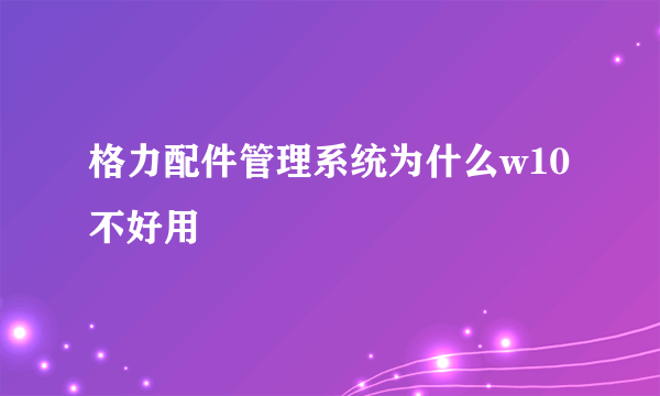 格力配件管理系统为什么w10不好用