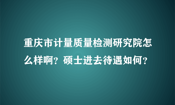 重庆市计量质量检测研究院怎么样啊？硕士进去待遇如何？