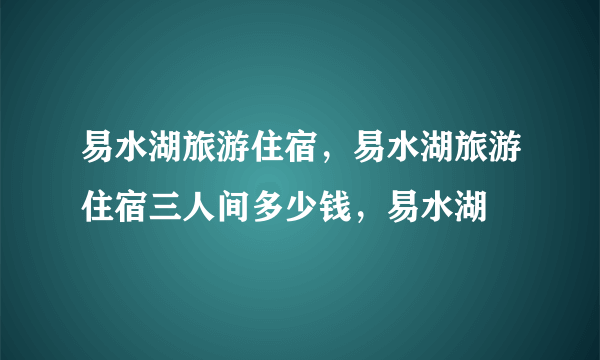 易水湖旅游住宿，易水湖旅游住宿三人间多少钱，易水湖