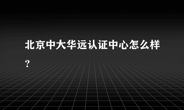 北京中大华远认证中心怎么样？