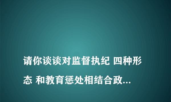 
请你谈谈对监督执纪 四种形态 和教育惩处相结合政策的理解？

