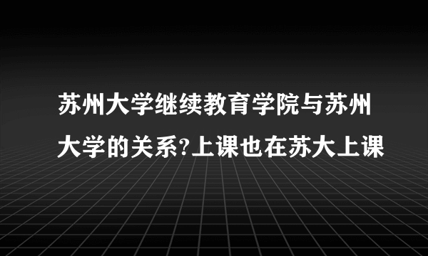 苏州大学继续教育学院与苏州大学的关系?上课也在苏大上课