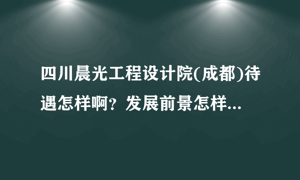 四川晨光工程设计院(成都)待遇怎样啊？发展前景怎样，如果是有5年化工技术员经验的进去怎样呢？