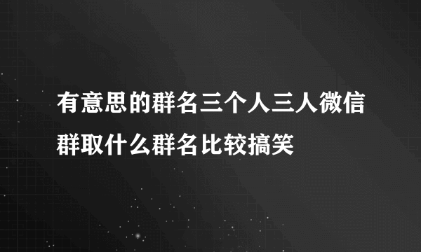 有意思的群名三个人三人微信群取什么群名比较搞笑