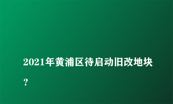 
2021年黄浦区待启动旧改地块？

