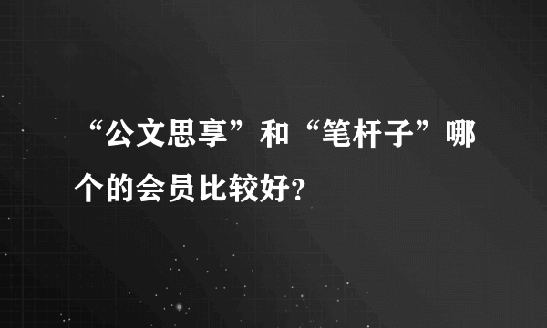 “公文思享”和“笔杆子”哪个的会员比较好？