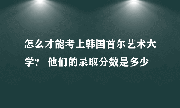 怎么才能考上韩国首尔艺术大学？ 他们的录取分数是多少