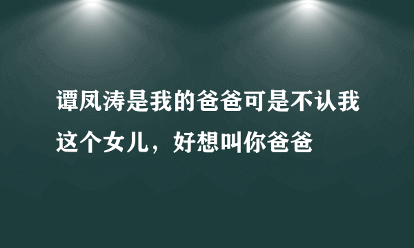 谭凤涛是我的爸爸可是不认我这个女儿，好想叫你爸爸