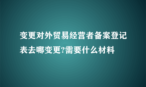 变更对外贸易经营者备案登记表去哪变更?需要什么材料