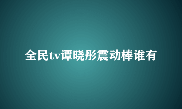 全民tv谭晓彤震动棒谁有