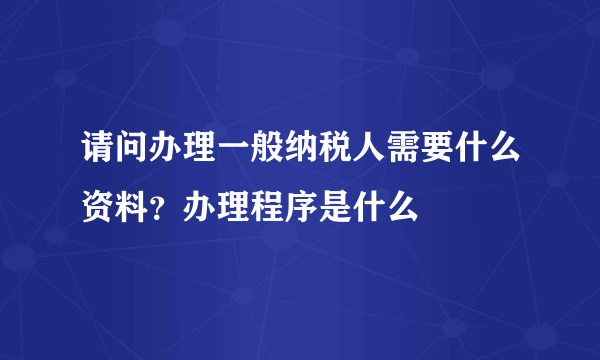 请问办理一般纳税人需要什么资料？办理程序是什么