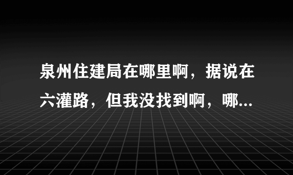 泉州住建局在哪里啊，据说在六灌路，但我没找到啊，哪位好心人指点一下