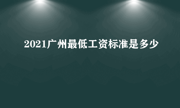 2021广州最低工资标准是多少