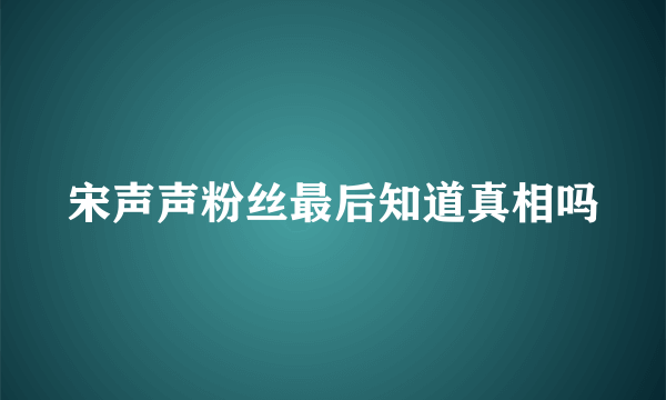 宋声声粉丝最后知道真相吗