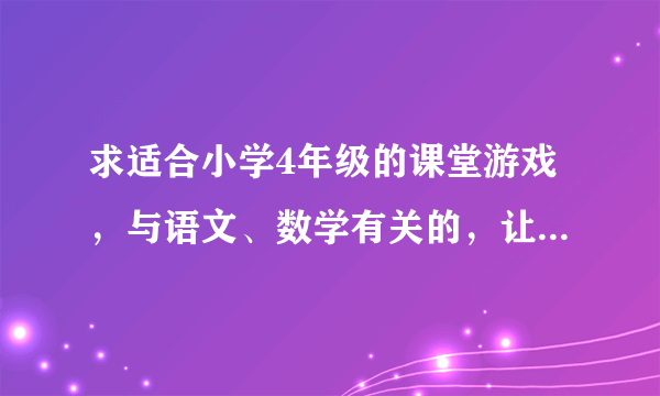 求适合小学4年级的课堂游戏，与语文、数学有关的，让学生在游戏中学习，要创新点的。万分感谢